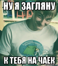 Ну я загляну К тебя на чаек