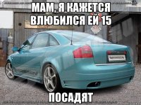 мам, я кажется влюбился ей 15 посадят