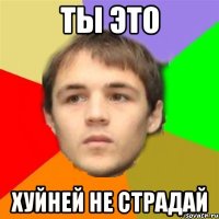 ты это хуйней не страдай