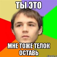 ты это мне тоже телок оставь