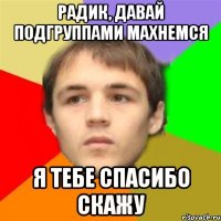радик, давай подгруппами махнемся я тебе спасибо скажу