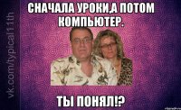 Сначала уроки,а потом компьютер. ТЫ ПОНЯЛ!?