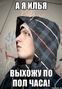 А Я ИЛЬЯ ВЫХОЖУ ПО ПОЛ ЧАСА!