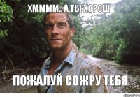 Хмммм.. А ты хорош пожалуй сожру тебя