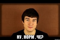  Ну , норм , че?