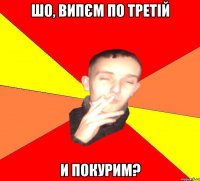 шо, випєм по третій и покурим?