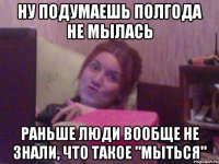 НУ ПОДУМАЕШЬ ПОЛГОДА НЕ МЫЛАСЬ РАНЬШЕ ЛЮДИ ВООБЩЕ НЕ ЗНАЛИ, ЧТО ТАКОЕ "МЫТЬСЯ"