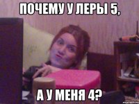 ПОЧЕМУ У ЛЕРЫ 5, А У МЕНЯ 4?