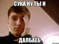 СУКА НУ ТЫ И ДАЛБАЁБ