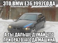 это BMW E36 1992года а ты дальше думай что Приора2014года Машина