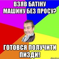 взяв батіну машину без просу? готовся получити пизди!
