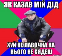 ЯК КАЗАВ МІЙ ДІД ХУЙ НЕ ЛАВОЧКА НА НЬОГО НЕ СЯДЕШ