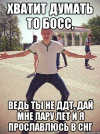 Хватит думать то босс, ведь ты не ДДТ, дай мне пару лет и я прославлюсь в СНГ