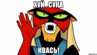Хуй , сука КВАСЬ!