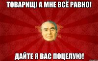 Товарищ! А мне всё равно! Дайте я Вас поцелую!