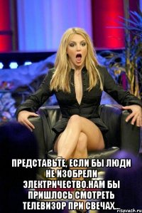  Представьте, если бы люди не изобрели электричество.Нам бы пришлось смотреть телевизор при свечах...
