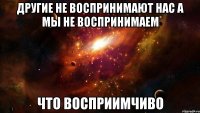 ДРУГИЕ НЕ ВОСПРИНИМАЮТ НАС А МЫ НЕ ВОСПРИНИМАЕМ ЧТО ВОСПРИИМЧИВО