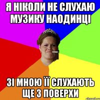Я ніколи не слухаю музику наодинці Зі мною її слухають ще 3 поверхи