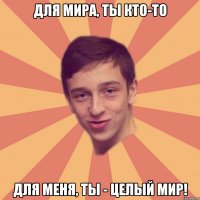 Для мира, ты кто-то Для меня, ты - целый мир!