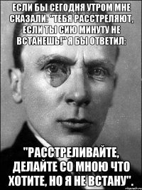 Если бы сегодня утром мне сказали: "Тебя расстреляют, если ты сию минуту не встанешь!" Я бы ответил: "Расстреливайте, делайте со мною что хотите, но я не встану".