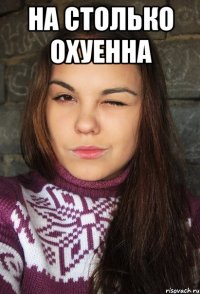 На столько охуенна 