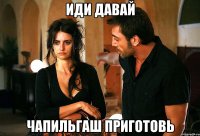 иди давай чапильгаш приготовь