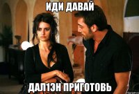иди давай дал1эн приготовь