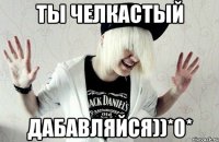 Ты челкастый Дабавляйся))*0*