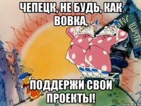 Чепецк, не будь, как Вовка, поддержи свои проекты!