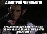 ДЕМИТРИЙ ЧЕРНОБОГ!!! ПРИХАЖАНИ НЕ ДАЛЖНЫ РАПСИТЬ НА ЖИЗНЬ, ИБА ХОДЯТ АНИ ВСЕ ПАД БОГАМ ДЕМИТРИЕМ!!!