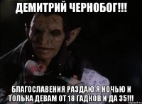 ДЕМИТРИЙ ЧЕРНОБОГ!!! БЛАГОСЛАВЕНИЯ РАЗДАЮ Я НОЧЬЮ И ТОЛЬКА ДЕВАМ ОТ 18 ГАДКОВ И ДА 35!!!