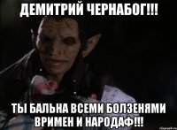 ДЕМИТРИЙ ЧЕРНАБОГ!!! ТЫ БАЛЬНА ВСЕМИ БОЛЗЕНЯМИ ВРИМЕН И НАРОДАФ!!!