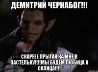 ДЕМИТРИЙ ЧЕРНАБОГ!!! СКАРЕЕЕ ПРЫГАЙ КА МНЕ В ПАСТЕЛЬКУ!!!!МЫ БУДЕМ ЛЮБИЦА И САЛИЦА!!!!