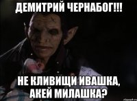 ДЕМИТРИЙ ЧЕРНАБОГ!!! НЕ КЛИВИЩИ ИВАШКА, АКЕЙ МИЛАШКА?