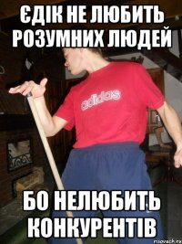 єдік не любить розумних людей бо нелюбить конкурентів