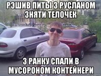 Рэшив питы з Русланом зняти телочек З ранку спали в мусороном Контейнери