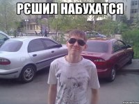 рєшил набухатся 