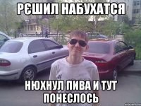 рєшил набухатся нюхнул пива и тут понеслось