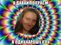 а давай поіграєм в одну харошу ігру