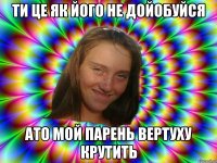 ти це як ййого не дойобуйся ато мой парень вертуху крутить