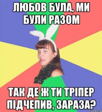 любов була, ми були разом так де ж ти тріпер підчепив, зараза?