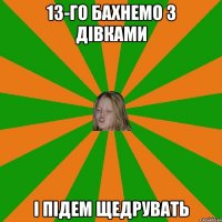 13-го бахнемо з дівками і підем щедрувать