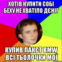ХОТІВ КУПИТИ СОБІ БЕХУ НЕ ХВАТІЛО ДЄНІГ КУПИВ ПАКЄТ BMW .ВСІ ТЬОЛОЧКИ МОЇ