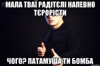 Мала тваї радітєлі напевно тєрорісти чого? патамуша ти бомба