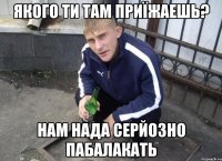 якого ти там приїжаешь? нам нада серйозно пабалакать