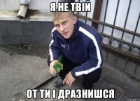 Я не твій от ти і дразнишся