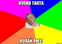 купив такта копай яму!