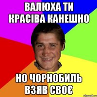 валюха ти красіва канешно но чорнобиль взяв своє