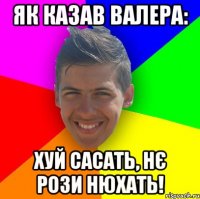 Як казав Валера: Хуй сасать, нє рози нюхать!