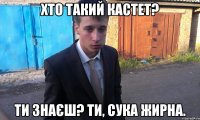 хто такий Кастет? ти знаєш? ти, сука жирна.